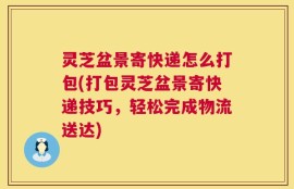 灵芝盆景寄快递怎么打包(打包灵芝盆景寄快递技巧，轻松完成物流送达)
