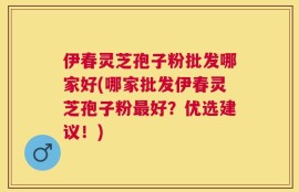 伊春灵芝孢子粉批发哪家好(哪家批发伊春灵芝孢子粉最好？优选建议！)