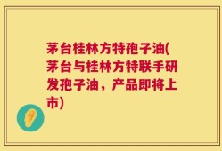 茅台桂林方特孢子油(茅台与桂林方特联手研发孢子油，产品即将上市)