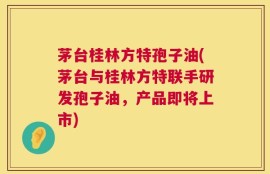 茅台桂林方特孢子油(茅台与桂林方特联手研发孢子油，产品即将上市)