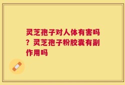 灵芝孢子对人体有害吗？灵芝孢子粉胶囊有副作用吗