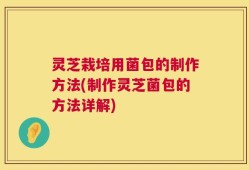 灵芝栽培用菌包的制作方法(制作灵芝菌包的方法详解)