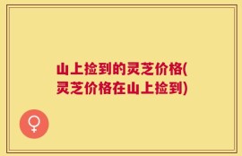 山上捡到的灵芝价格(灵芝价格在山上捡到)