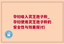 孕妇吸入灵芝孢子粉_孕妇使用灵芝孢子粉的安全性与效果探讨)