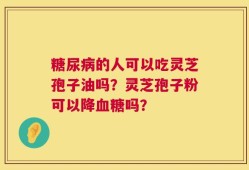 糖尿病的人可以吃灵芝孢子油吗？灵芝孢子粉可以降血糖吗？
