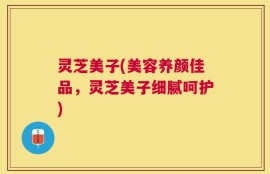 灵芝美子(美容养颜佳品，灵芝美子细腻呵护)