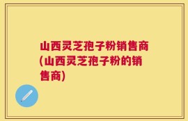 山西灵芝孢子粉销售商(山西灵芝孢子粉的销售商)