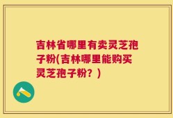 吉林省哪里有卖灵芝孢子粉(吉林哪里能购买灵芝孢子粉？)