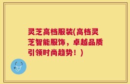 灵芝高档服装(高档灵芝智能服饰，卓越品质引领时尚趋势！)