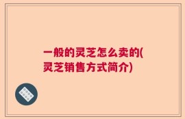 一般的灵芝怎么卖的(灵芝销售方式简介)