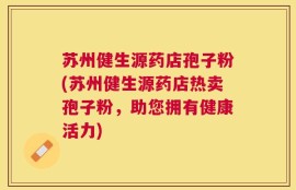 苏州健生源药店孢子粉(苏州健生源药店热卖孢子粉，助您拥有健康活力)