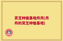 灵芝种植基地丹丹(丹丹的灵芝种植基地)