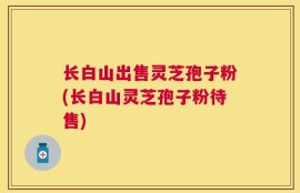 长白山出售灵芝孢子粉(长白山灵芝孢子粉待售)