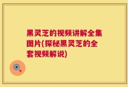 黑灵芝的视频讲解全集图片(探秘黑灵芝的全套视频解说)