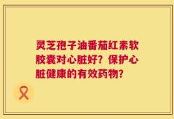 灵芝孢子油番茄红素软胶囊对心脏好？保护心脏健康的有效药物？