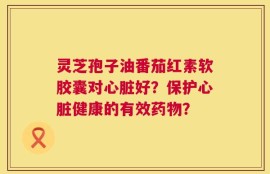 灵芝孢子油番茄红素软胶囊对心脏好？保护心脏健康的有效药物？