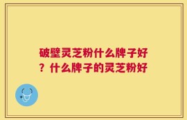 破壁灵芝粉什么牌子好？什么牌子的灵芝粉好