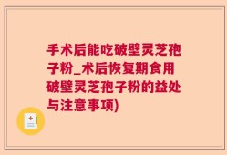 手术后能吃破壁灵芝孢子粉_术后恢复期食用破壁灵芝孢子粉的益处与注意事项)