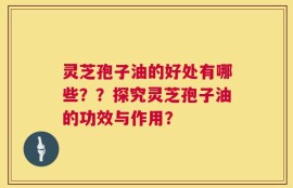灵芝孢子油的好处有哪些？？探究灵芝孢子油的功效与作用？