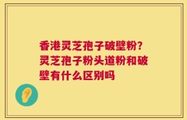 香港灵芝孢子破壁粉？灵芝孢子粉头道粉和破壁有什么区别吗