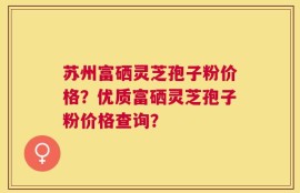 苏州富硒灵芝孢子粉价格？优质富硒灵芝孢子粉价格查询？