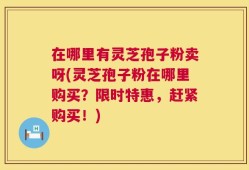 在哪里有灵芝孢子粉卖呀(灵芝孢子粉在哪里购买？限时特惠，赶紧购买！)