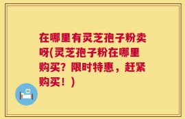 在哪里有灵芝孢子粉卖呀(灵芝孢子粉在哪里购买？限时特惠，赶紧购买！)