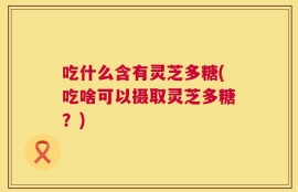 吃什么含有灵芝多糖(吃啥可以摄取灵芝多糖？)