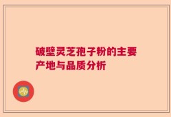 破壁灵芝孢子粉的主要产地与品质分析