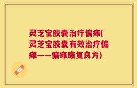 灵芝宝胶囊治疗偏瘫(灵芝宝胶囊有效治疗偏瘫——偏瘫康复良方)