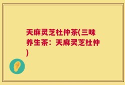 天麻灵芝杜仲茶(三味养生茶：天麻灵芝杜仲)