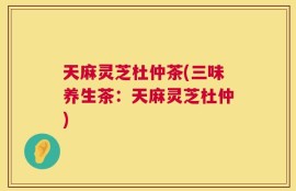 天麻灵芝杜仲茶(三味养生茶：天麻灵芝杜仲)