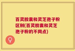 百灵胶囊和灵芝孢子粉区别(百灵胶囊和灵芝孢子粉的不同点)
