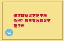 修正破壁灵芝孢子粉 价格？哪里有收购灵芝孢子粉