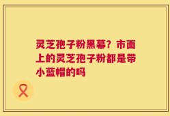 灵芝孢子粉黑幕？市面上的灵芝孢子粉都是带小蓝帽的吗