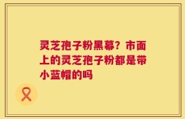 灵芝孢子粉黑幕？市面上的灵芝孢子粉都是带小蓝帽的吗