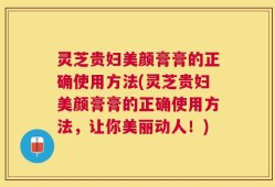 灵芝贵妇美颜膏膏的正确使用方法(灵芝贵妇美颜膏膏的正确使用方法，让你美丽动人！)