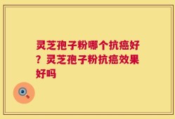 灵芝孢子粉哪个抗癌好？灵芝孢子粉抗癌效果好吗