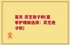 夏天 灵芝孢子粉(夏季护理新选择：灵芝孢子粉)