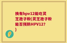 换有hpv12能吃灵芝孢子粉(灵芝孢子粉能否预防HPV12？)