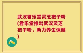 武汉君乐堂灵芝孢子粉(君乐堂推出武汉灵芝孢子粉，助力养生保健)