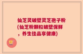 仙芝灵破壁灵芝孢子粉(仙芝粉颗粒破壁保鲜，养生佳品享健康)