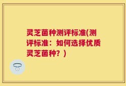 灵芝菌种测评标准(测评标准：如何选择优质灵芝菌种？)