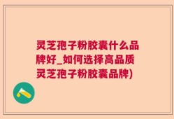 灵芝孢子粉胶囊什么品牌好_如何选择高品质灵芝孢子粉胶囊品牌)