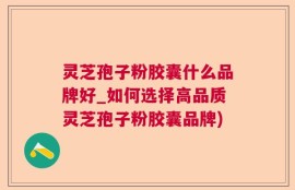 灵芝孢子粉胶囊什么品牌好_如何选择高品质灵芝孢子粉胶囊品牌)