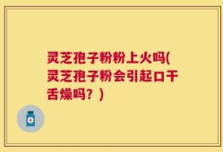 灵芝孢子粉粉上火吗(灵芝孢子粉会引起口干舌燥吗？)