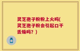 灵芝孢子粉粉上火吗(灵芝孢子粉会引起口干舌燥吗？)