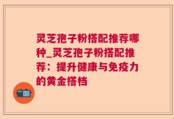 灵芝孢子粉搭配推荐哪种_灵芝孢子粉搭配推荐：提升健康与免疫力的黄金搭档