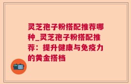 灵芝孢子粉搭配推荐哪种_灵芝孢子粉搭配推荐：提升健康与免疫力的黄金搭档