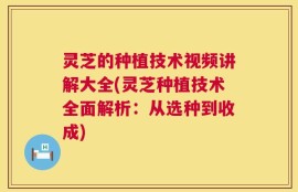 灵芝的种植技术视频讲解大全(灵芝种植技术全面解析：从选种到收成)